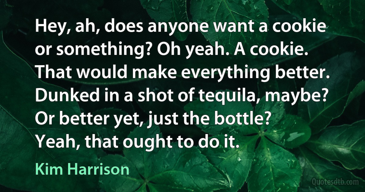 Hey, ah, does anyone want a cookie or something? Oh yeah. A cookie. That would make everything better. Dunked in a shot of tequila, maybe? Or better yet, just the bottle? Yeah, that ought to do it. (Kim Harrison)