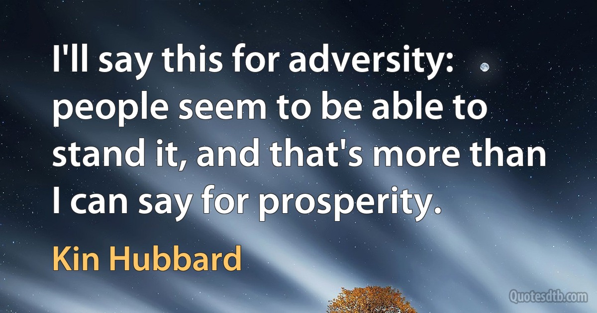 I'll say this for adversity: people seem to be able to stand it, and that's more than I can say for prosperity. (Kin Hubbard)