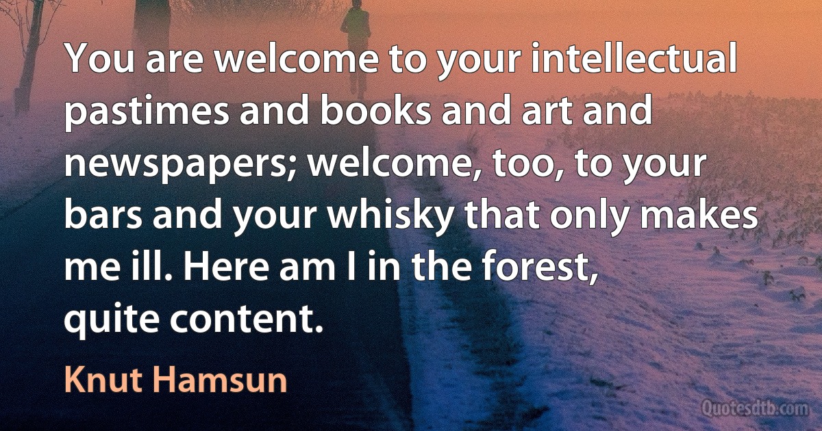 You are welcome to your intellectual pastimes and books and art and newspapers; welcome, too, to your bars and your whisky that only makes me ill. Here am I in the forest, quite content. (Knut Hamsun)