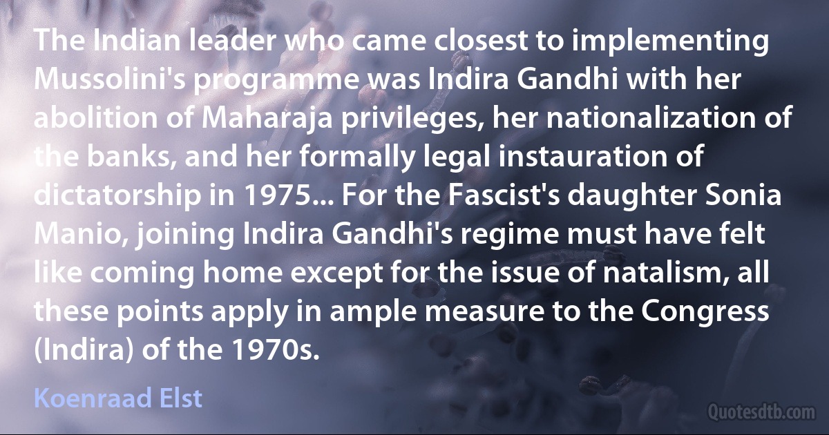 The Indian leader who came closest to implementing Mussolini's programme was Indira Gandhi with her abolition of Maharaja privileges, her nationalization of the banks, and her formally legal instauration of dictatorship in 1975... For the Fascist's daughter Sonia Manio, joining Indira Gandhi's regime must have felt like coming home except for the issue of natalism, all these points apply in ample measure to the Congress (Indira) of the 1970s. (Koenraad Elst)