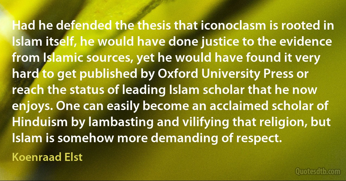 Had he defended the thesis that iconoclasm is rooted in Islam itself, he would have done justice to the evidence from Islamic sources, yet he would have found it very hard to get published by Oxford University Press or reach the status of leading Islam scholar that he now enjoys. One can easily become an acclaimed scholar of Hinduism by lambasting and vilifying that religion, but Islam is somehow more demanding of respect. (Koenraad Elst)