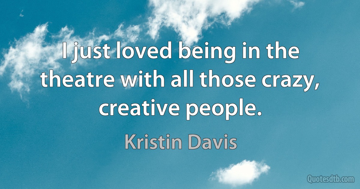 I just loved being in the theatre with all those crazy, creative people. (Kristin Davis)