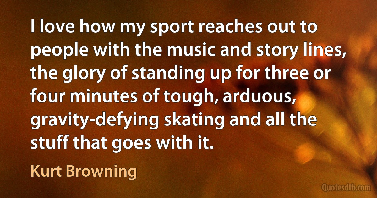 I love how my sport reaches out to people with the music and story lines, the glory of standing up for three or four minutes of tough, arduous, gravity-defying skating and all the stuff that goes with it. (Kurt Browning)