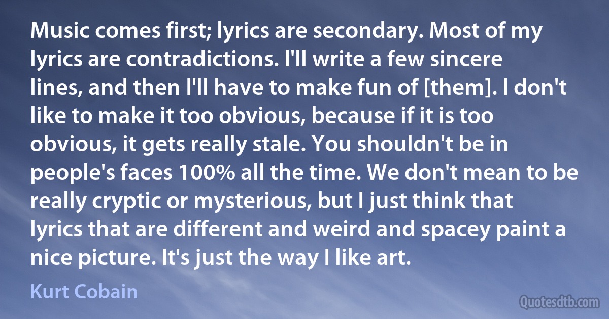 Music comes first; lyrics are secondary. Most of my lyrics are contradictions. I'll write a few sincere lines, and then I'll have to make fun of [them]. I don't like to make it too obvious, because if it is too obvious, it gets really stale. You shouldn't be in people's faces 100% all the time. We don't mean to be really cryptic or mysterious, but I just think that lyrics that are different and weird and spacey paint a nice picture. It's just the way I like art. (Kurt Cobain)