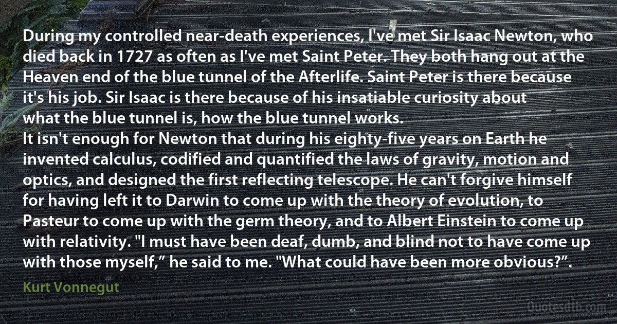 During my controlled near-death experiences, I've met Sir Isaac Newton, who died back in 1727 as often as I've met Saint Peter. They both hang out at the Heaven end of the blue tunnel of the Afterlife. Saint Peter is there because it's his job. Sir Isaac is there because of his insatiable curiosity about what the blue tunnel is, how the blue tunnel works.
It isn't enough for Newton that during his eighty-five years on Earth he invented calculus, codified and quantified the laws of gravity, motion and optics, and designed the first reflecting telescope. He can't forgive himself for having left it to Darwin to come up with the theory of evolution, to Pasteur to come up with the germ theory, and to Albert Einstein to come up with relativity. "I must have been deaf, dumb, and blind not to have come up with those myself,” he said to me. "What could have been more obvious?”. (Kurt Vonnegut)