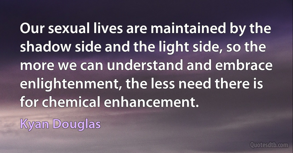 Our sexual lives are maintained by the shadow side and the light side, so the more we can understand and embrace enlightenment, the less need there is for chemical enhancement. (Kyan Douglas)