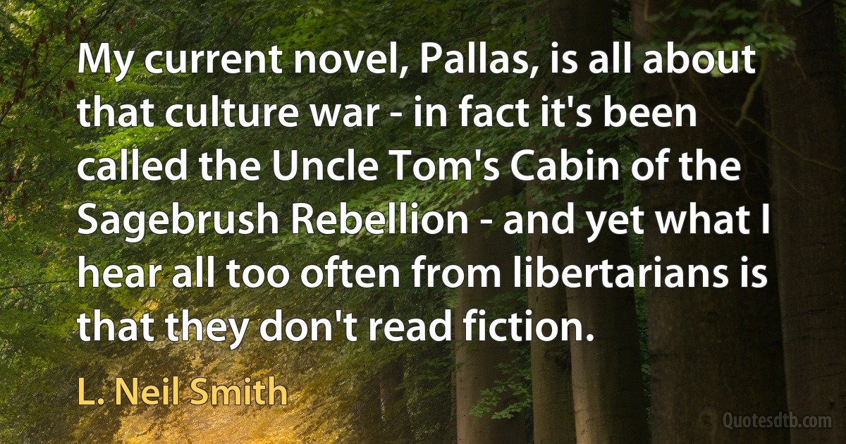 My current novel, Pallas, is all about that culture war - in fact it's been called the Uncle Tom's Cabin of the Sagebrush Rebellion - and yet what I hear all too often from libertarians is that they don't read fiction. (L. Neil Smith)