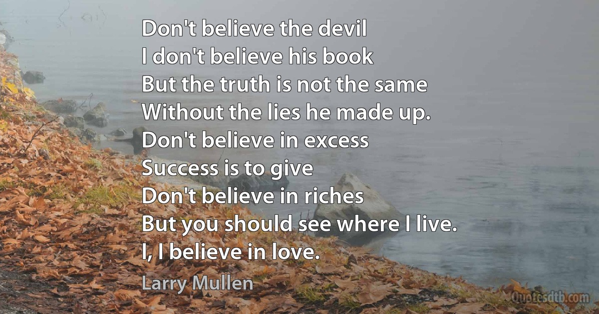 Don't believe the devil
I don't believe his book
But the truth is not the same
Without the lies he made up.
Don't believe in excess
Success is to give
Don't believe in riches
But you should see where I live.
I, I believe in love. (Larry Mullen)