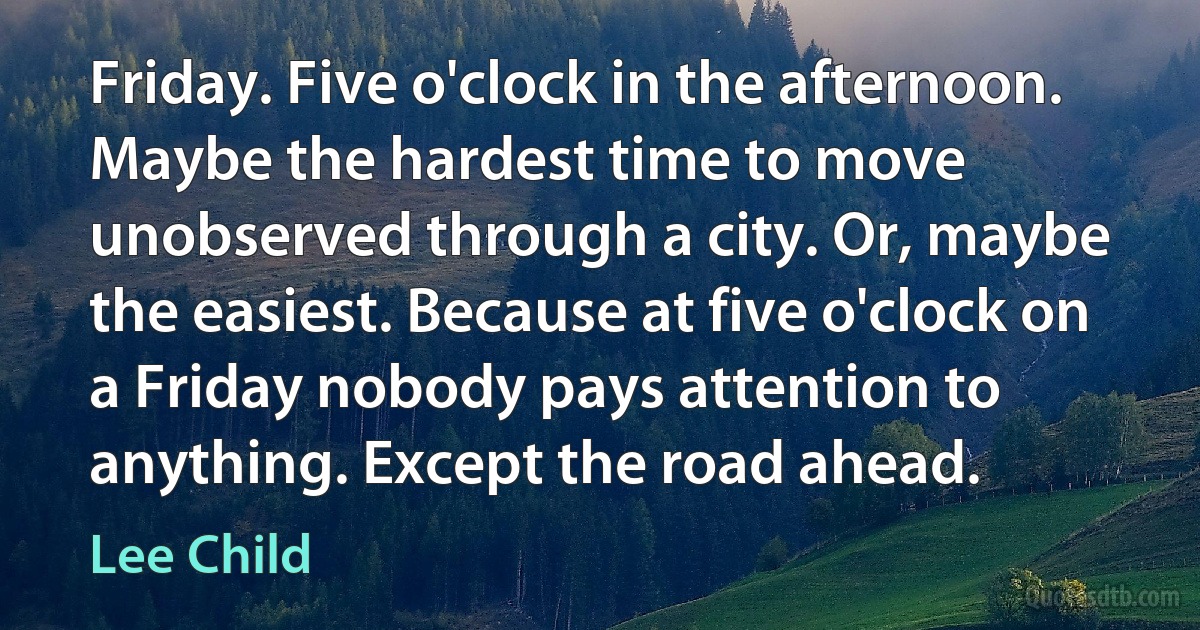 Friday. Five o'clock in the afternoon. Maybe the hardest time to move unobserved through a city. Or, maybe the easiest. Because at five o'clock on a Friday nobody pays attention to anything. Except the road ahead. (Lee Child)