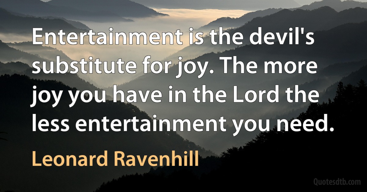 Entertainment is the devil's substitute for joy. The more joy you have in the Lord the less entertainment you need. (Leonard Ravenhill)