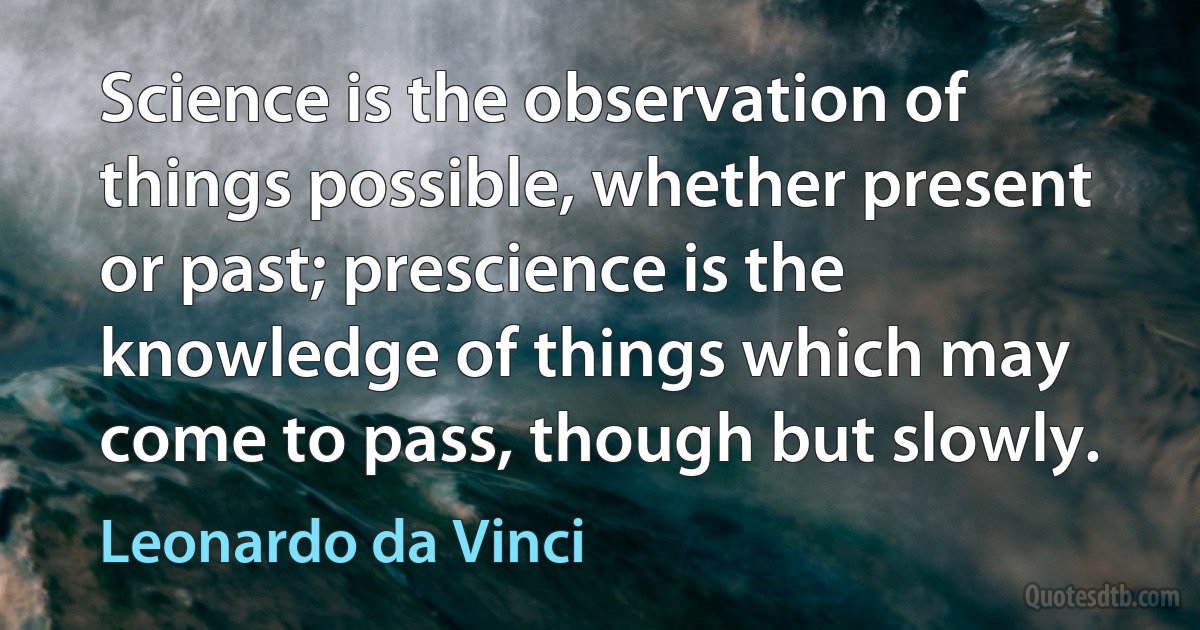 Science is the observation of things possible, whether present or past; prescience is the knowledge of things which may come to pass, though but slowly. (Leonardo da Vinci)