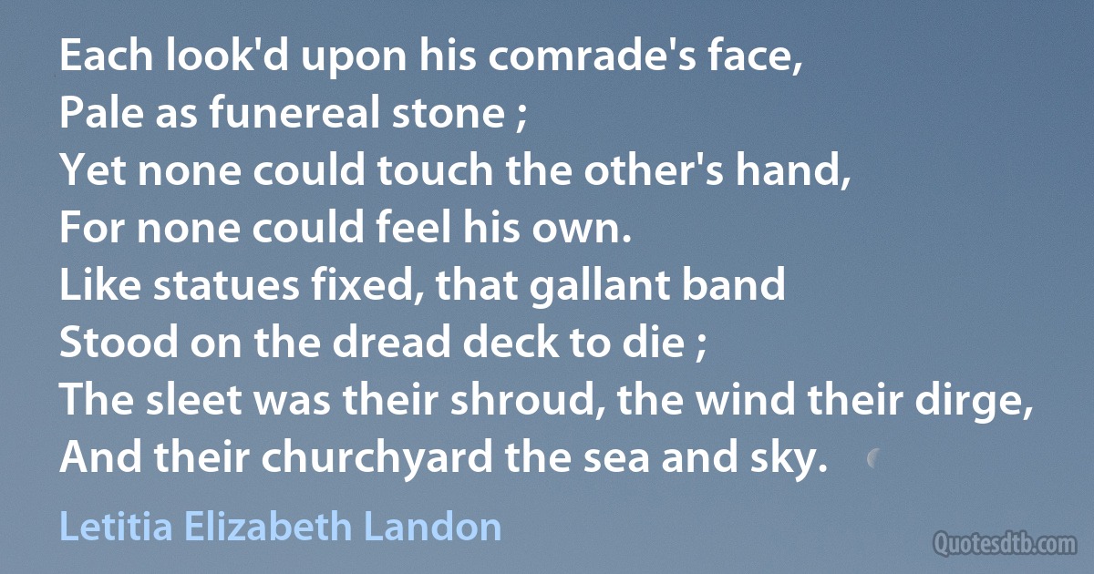 Each look'd upon his comrade's face,
Pale as funereal stone ;
Yet none could touch the other's hand,
For none could feel his own.
Like statues fixed, that gallant band
Stood on the dread deck to die ;
The sleet was their shroud, the wind their dirge,
And their churchyard the sea and sky. (Letitia Elizabeth Landon)