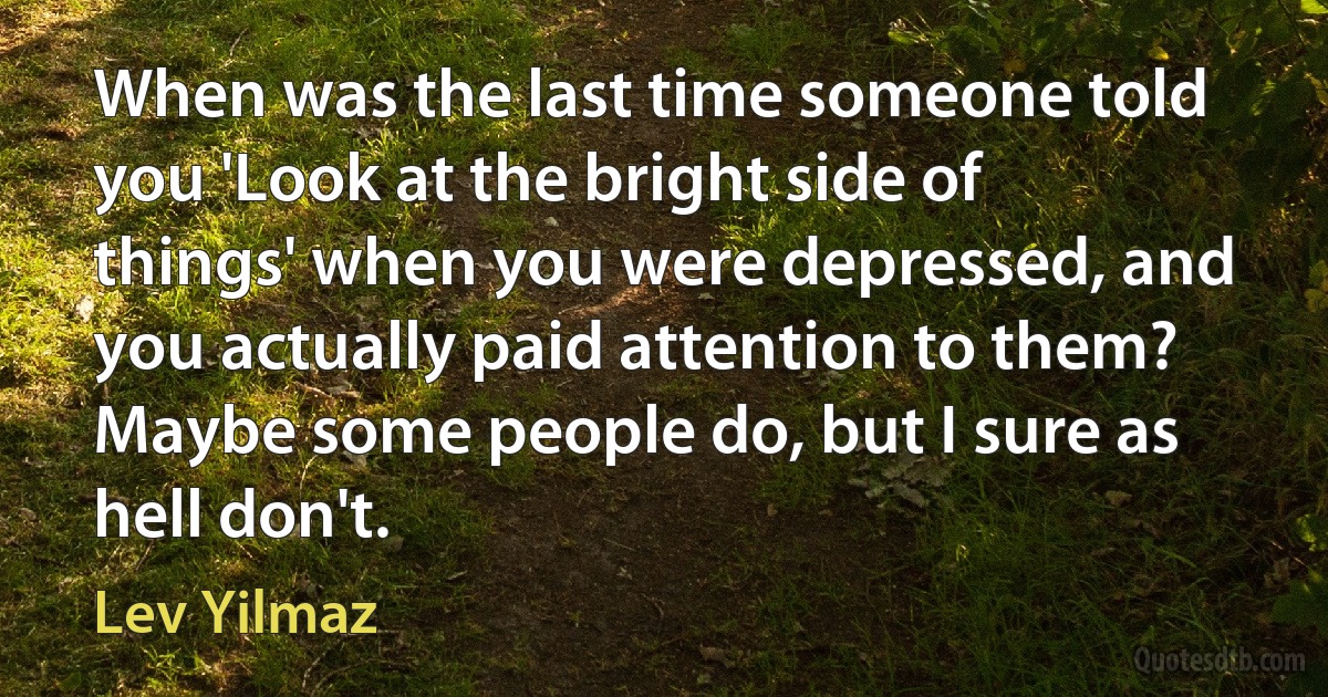 When was the last time someone told you 'Look at the bright side of things' when you were depressed, and you actually paid attention to them? Maybe some people do, but I sure as hell don't. (Lev Yilmaz)