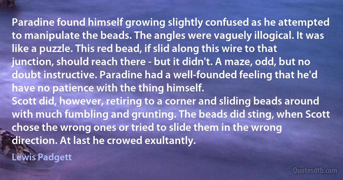 Paradine found himself growing slightly confused as he attempted to manipulate the beads. The angles were vaguely illogical. It was like a puzzle. This red bead, if slid along this wire to that junction, should reach there - but it didn't. A maze, odd, but no doubt instructive. Paradine had a well-founded feeling that he'd have no patience with the thing himself.
Scott did, however, retiring to a corner and sliding beads around with much fumbling and grunting. The beads did sting, when Scott chose the wrong ones or tried to slide them in the wrong direction. At last he crowed exultantly. (Lewis Padgett)