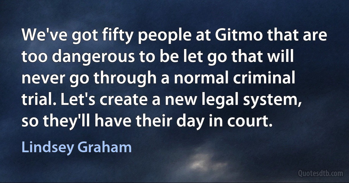 We've got fifty people at Gitmo that are too dangerous to be let go that will never go through a normal criminal trial. Let's create a new legal system, so they'll have their day in court. (Lindsey Graham)