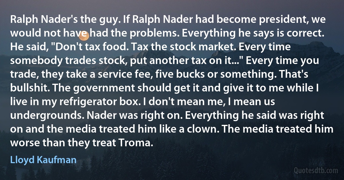 Ralph Nader's the guy. If Ralph Nader had become president, we would not have had the problems. Everything he says is correct. He said, "Don't tax food. Tax the stock market. Every time somebody trades stock, put another tax on it..." Every time you trade, they take a service fee, five bucks or something. That's bullshit. The government should get it and give it to me while I live in my refrigerator box. I don't mean me, I mean us undergrounds. Nader was right on. Everything he said was right on and the media treated him like a clown. The media treated him worse than they treat Troma. (Lloyd Kaufman)