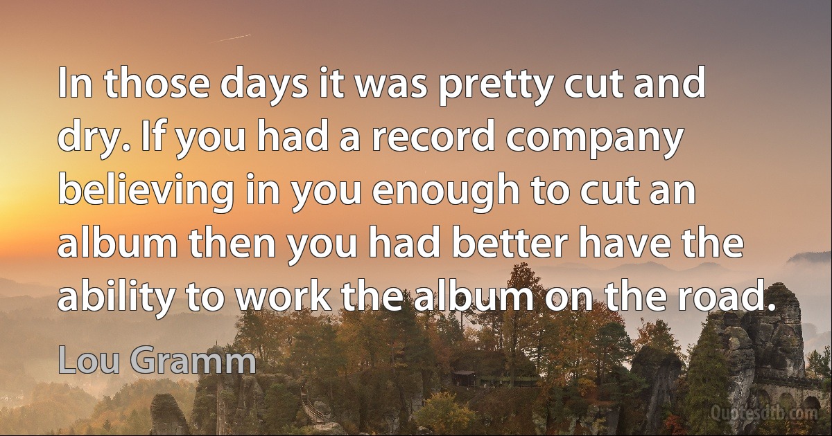 In those days it was pretty cut and dry. If you had a record company believing in you enough to cut an album then you had better have the ability to work the album on the road. (Lou Gramm)