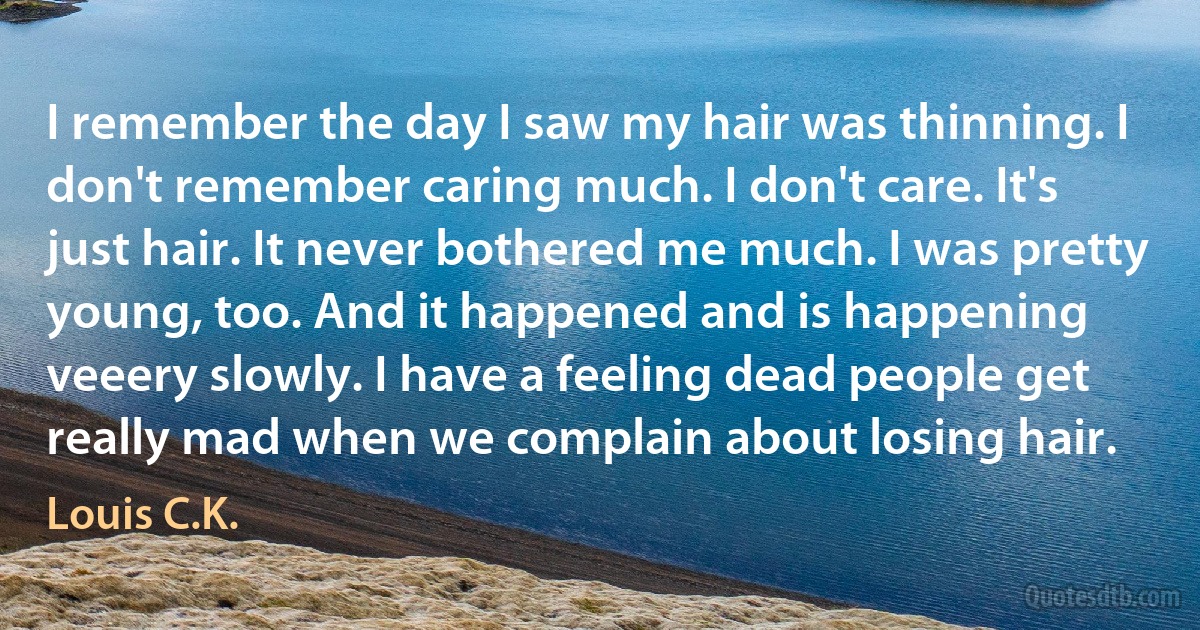 I remember the day I saw my hair was thinning. I don't remember caring much. I don't care. It's just hair. It never bothered me much. I was pretty young, too. And it happened and is happening veeery slowly. I have a feeling dead people get really mad when we complain about losing hair. (Louis C.K.)