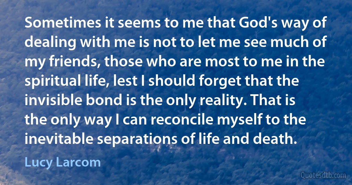 Sometimes it seems to me that God's way of dealing with me is not to let me see much of my friends, those who are most to me in the spiritual life, lest I should forget that the invisible bond is the only reality. That is the only way I can reconcile myself to the inevitable separations of life and death. (Lucy Larcom)