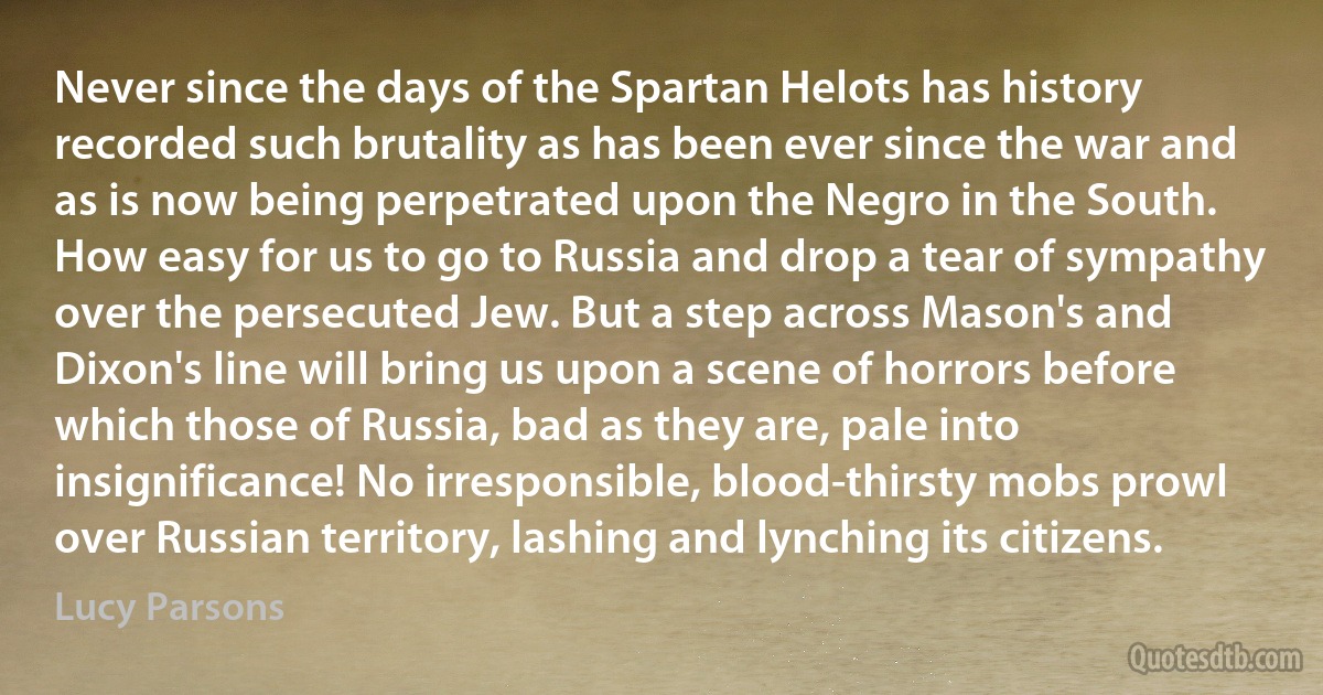 Never since the days of the Spartan Helots has history recorded such brutality as has been ever since the war and as is now being perpetrated upon the Negro in the South. How easy for us to go to Russia and drop a tear of sympathy over the persecuted Jew. But a step across Mason's and Dixon's line will bring us upon a scene of horrors before which those of Russia, bad as they are, pale into insignificance! No irresponsible, blood-thirsty mobs prowl over Russian territory, lashing and lynching its citizens. (Lucy Parsons)