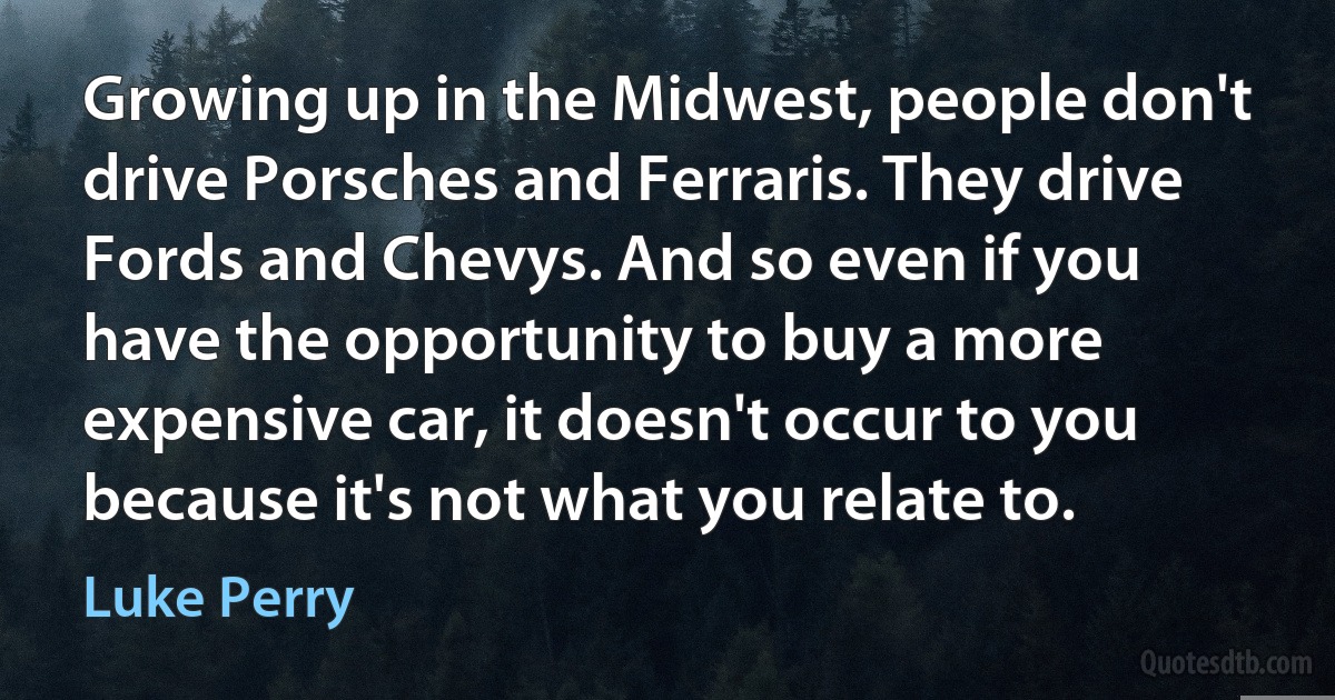 Growing up in the Midwest, people don't drive Porsches and Ferraris. They drive Fords and Chevys. And so even if you have the opportunity to buy a more expensive car, it doesn't occur to you because it's not what you relate to. (Luke Perry)