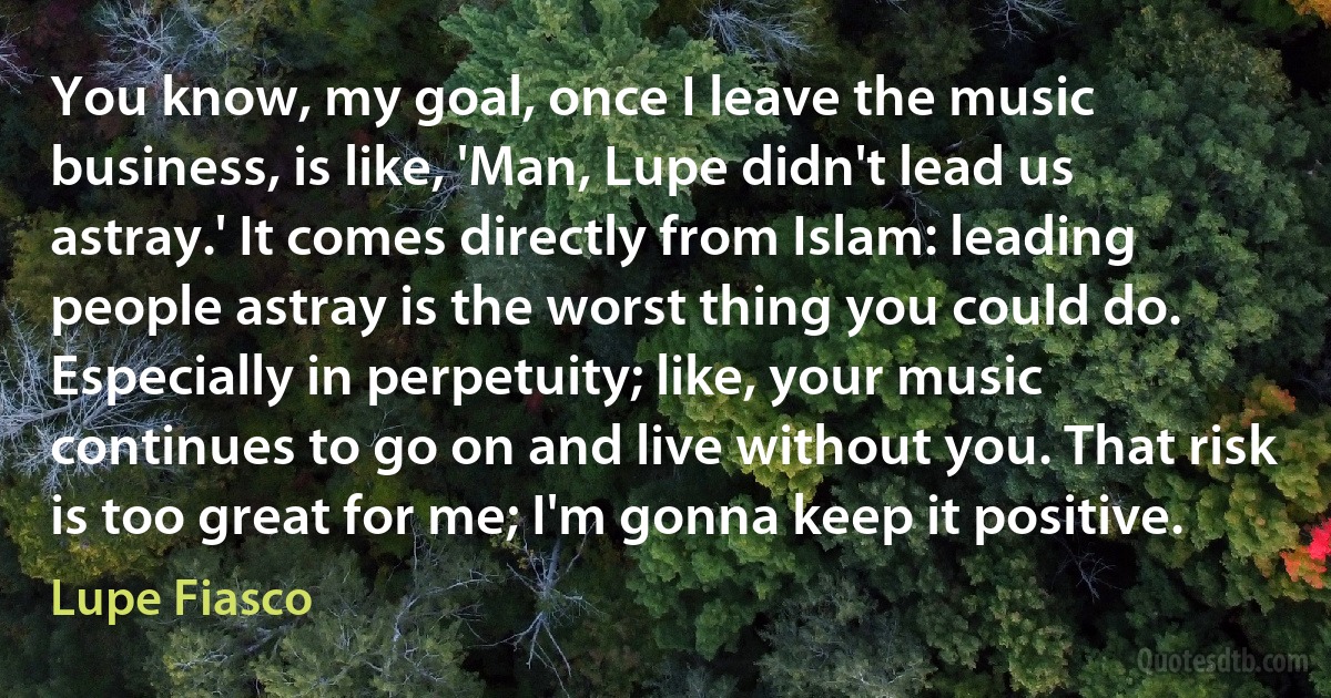 You know, my goal, once I leave the music business, is like, 'Man, Lupe didn't lead us astray.' It comes directly from Islam: leading people astray is the worst thing you could do. Especially in perpetuity; like, your music continues to go on and live without you. That risk is too great for me; I'm gonna keep it positive. (Lupe Fiasco)