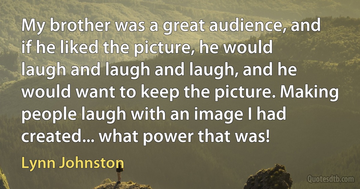 My brother was a great audience, and if he liked the picture, he would laugh and laugh and laugh, and he would want to keep the picture. Making people laugh with an image I had created... what power that was! (Lynn Johnston)