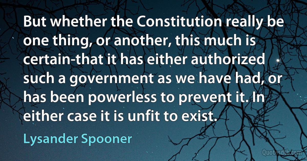 But whether the Constitution really be one thing, or another, this much is certain-that it has either authorized such a government as we have had, or has been powerless to prevent it. In either case it is unfit to exist. (Lysander Spooner)