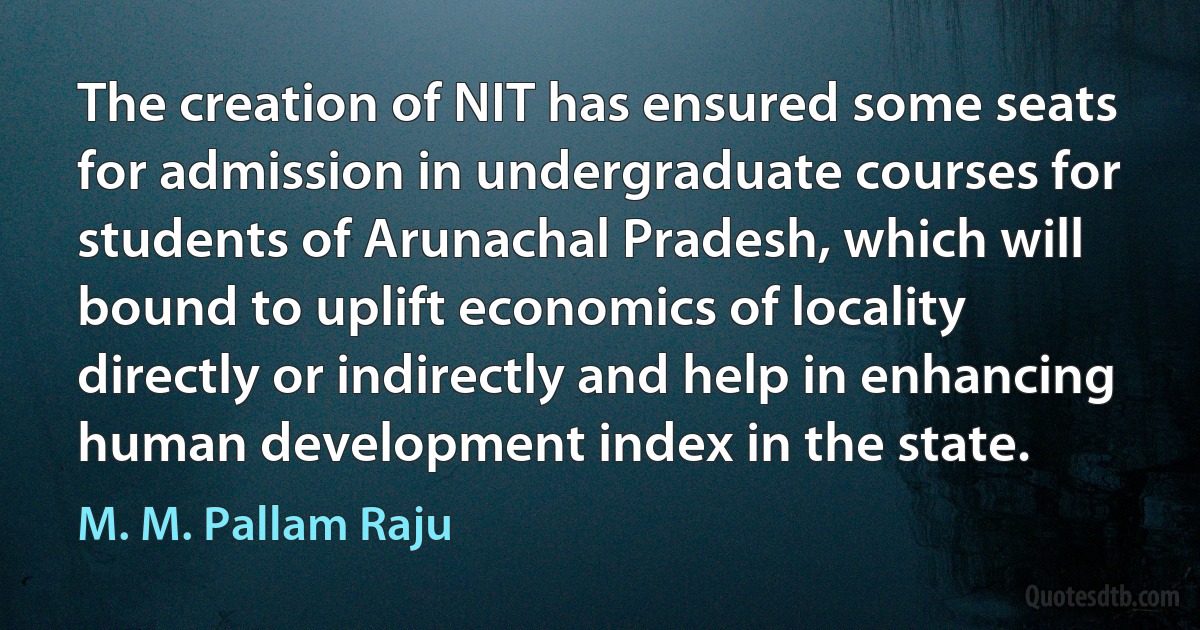 The creation of NIT has ensured some seats for admission in undergraduate courses for students of Arunachal Pradesh, which will bound to uplift economics of locality directly or indirectly and help in enhancing human development index in the state. (M. M. Pallam Raju)