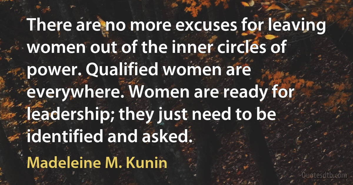 There are no more excuses for leaving women out of the inner circles of power. Qualified women are everywhere. Women are ready for leadership; they just need to be identified and asked. (Madeleine M. Kunin)