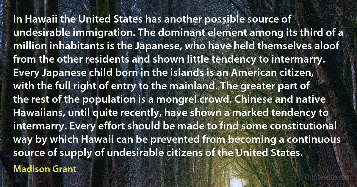 In Hawaii the United States has another possible source of undesirable immigration. The dominant element among its third of a million inhabitants is the Japanese, who have held themselves aloof from the other residents and shown little tendency to intermarry. Every Japanese child born in the islands is an American citizen, with the full right of entry to the mainland. The greater part of the rest of the population is a mongrel crowd. Chinese and native Hawaiians, until quite recently, have shown a marked tendency to intermarry. Every effort should be made to find some constitutional way by which Hawaii can be prevented from becoming a continuous source of supply of undesirable citizens of the United States. (Madison Grant)