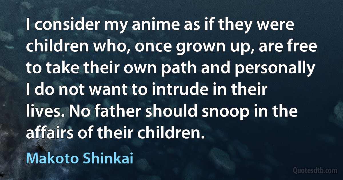 I consider my anime as if they were children who, once grown up, are free to take their own path and personally I do not want to intrude in their lives. No father should snoop in the affairs of their children. (Makoto Shinkai)