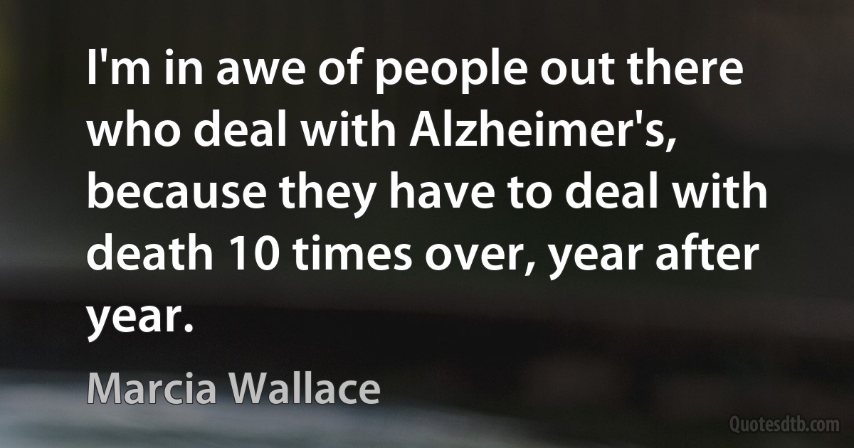 I'm in awe of people out there who deal with Alzheimer's, because they have to deal with death 10 times over, year after year. (Marcia Wallace)