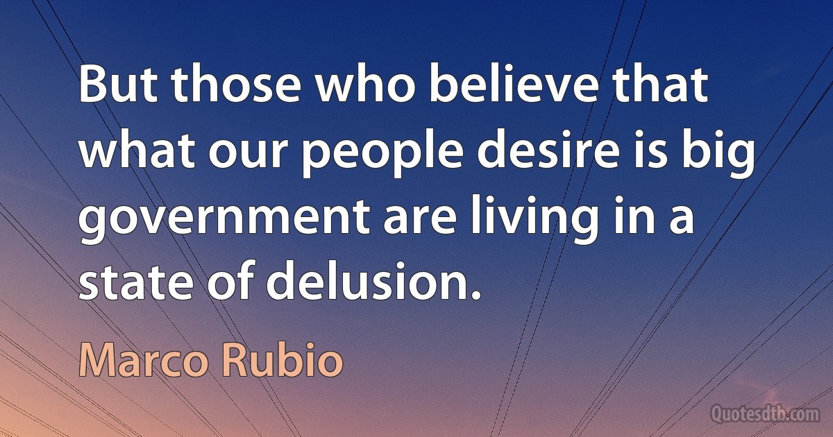 But those who believe that what our people desire is big government are living in a state of delusion. (Marco Rubio)