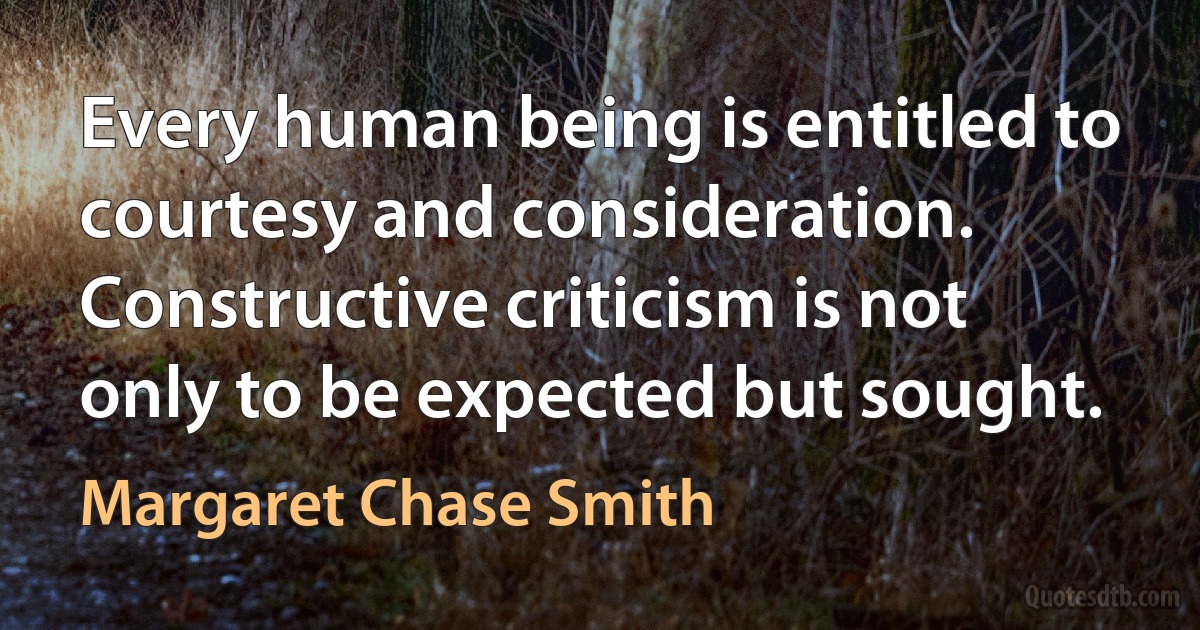 Every human being is entitled to courtesy and consideration. Constructive criticism is not only to be expected but sought. (Margaret Chase Smith)