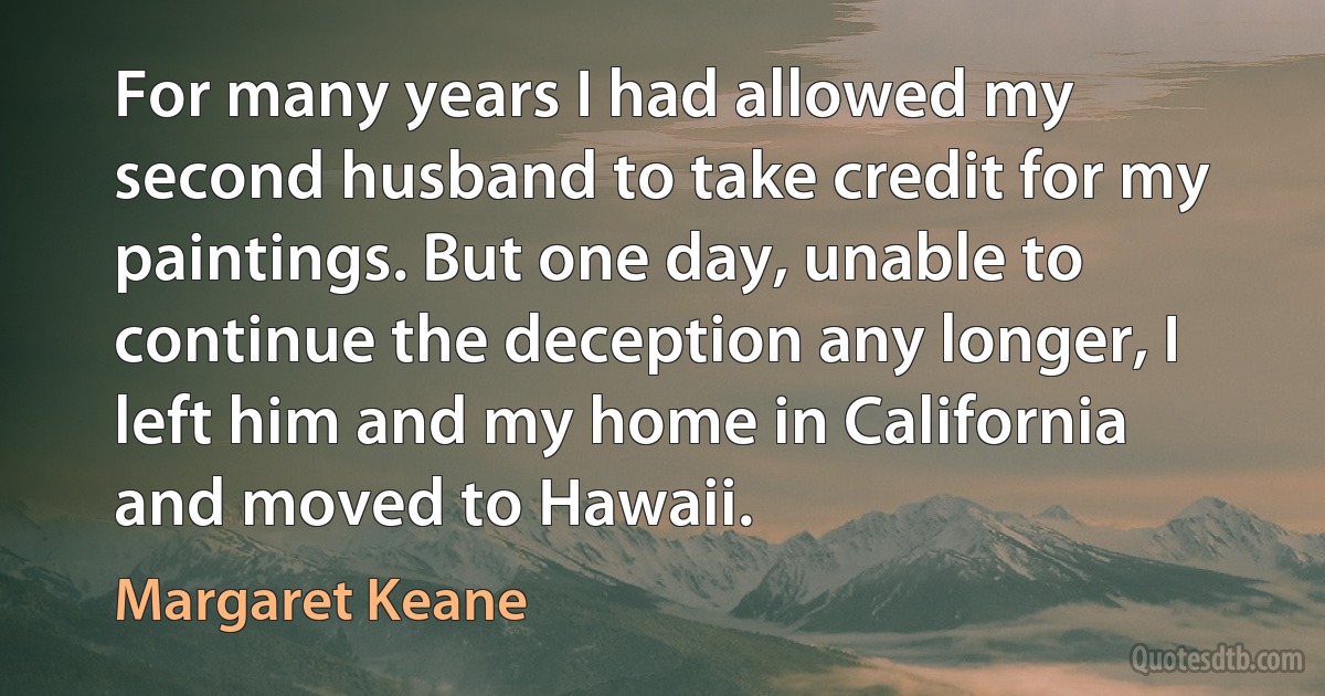 For many years I had allowed my second husband to take credit for my paintings. But one day, unable to continue the deception any longer, I left him and my home in California and moved to Hawaii. (Margaret Keane)