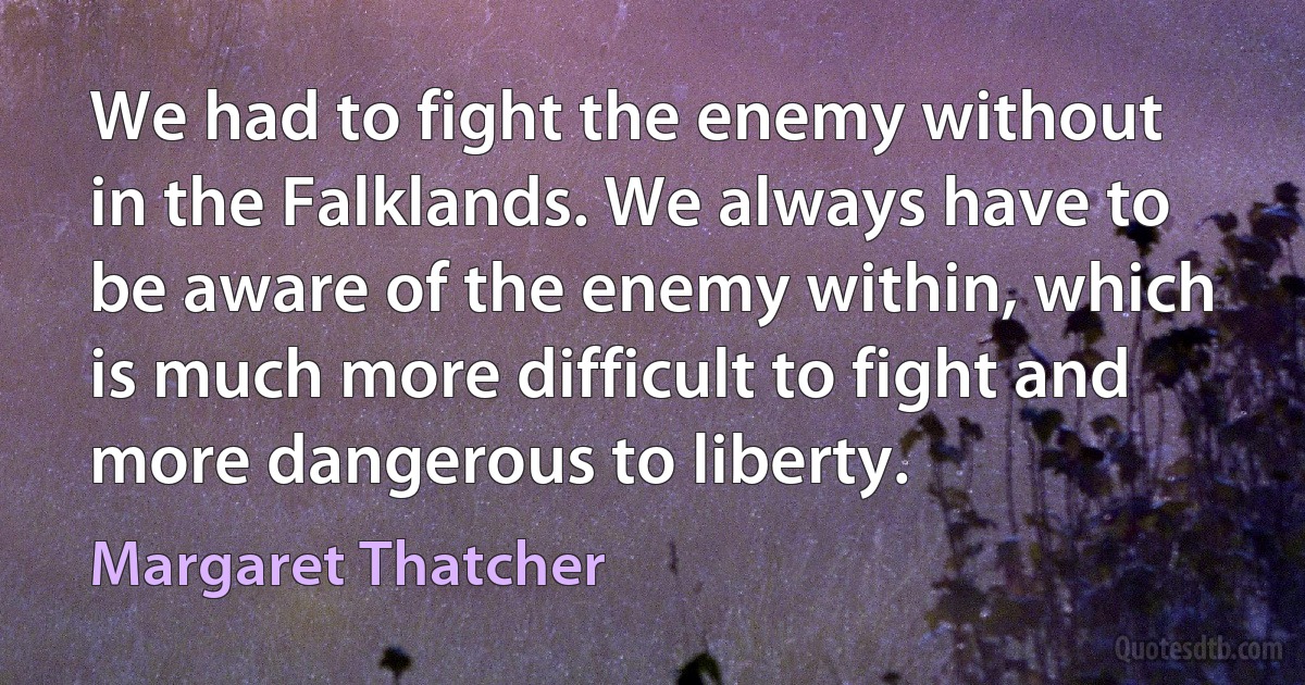 We had to fight the enemy without in the Falklands. We always have to be aware of the enemy within, which is much more difficult to fight and more dangerous to liberty. (Margaret Thatcher)