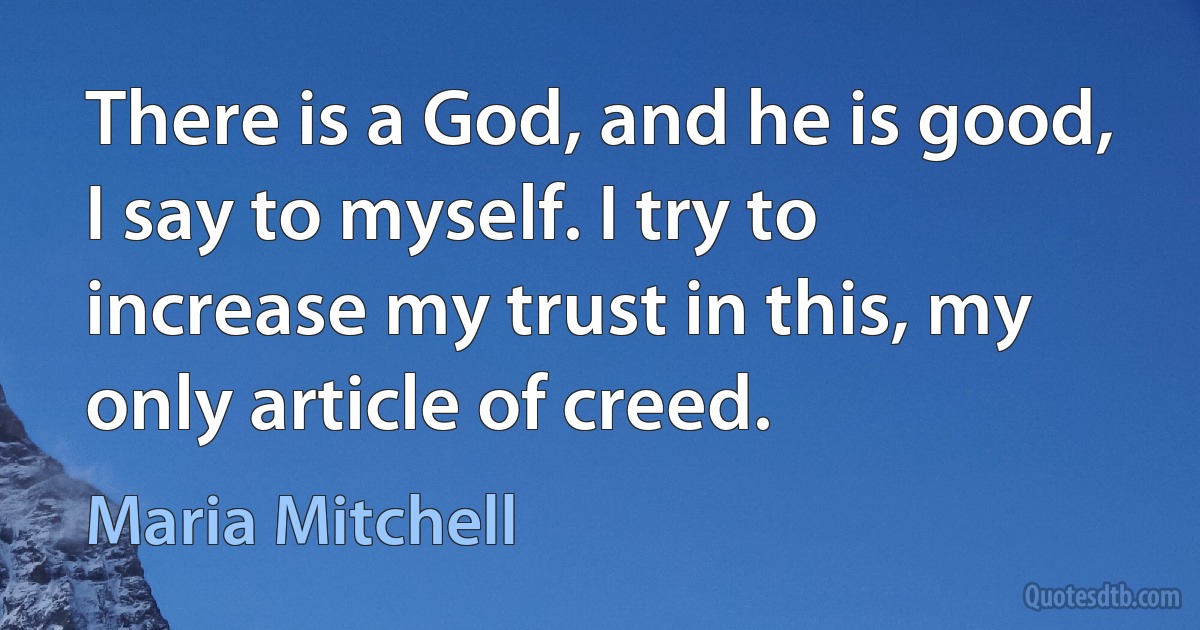 There is a God, and he is good, I say to myself. I try to increase my trust in this, my only article of creed. (Maria Mitchell)