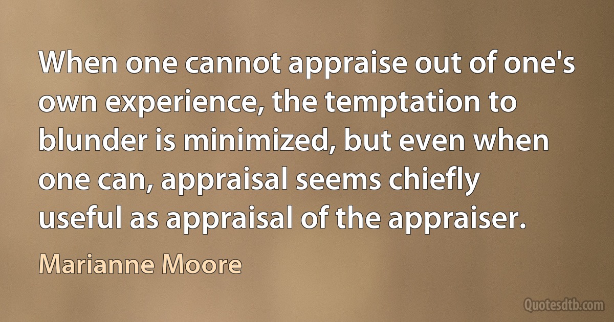 When one cannot appraise out of one's own experience, the temptation to blunder is minimized, but even when one can, appraisal seems chiefly useful as appraisal of the appraiser. (Marianne Moore)