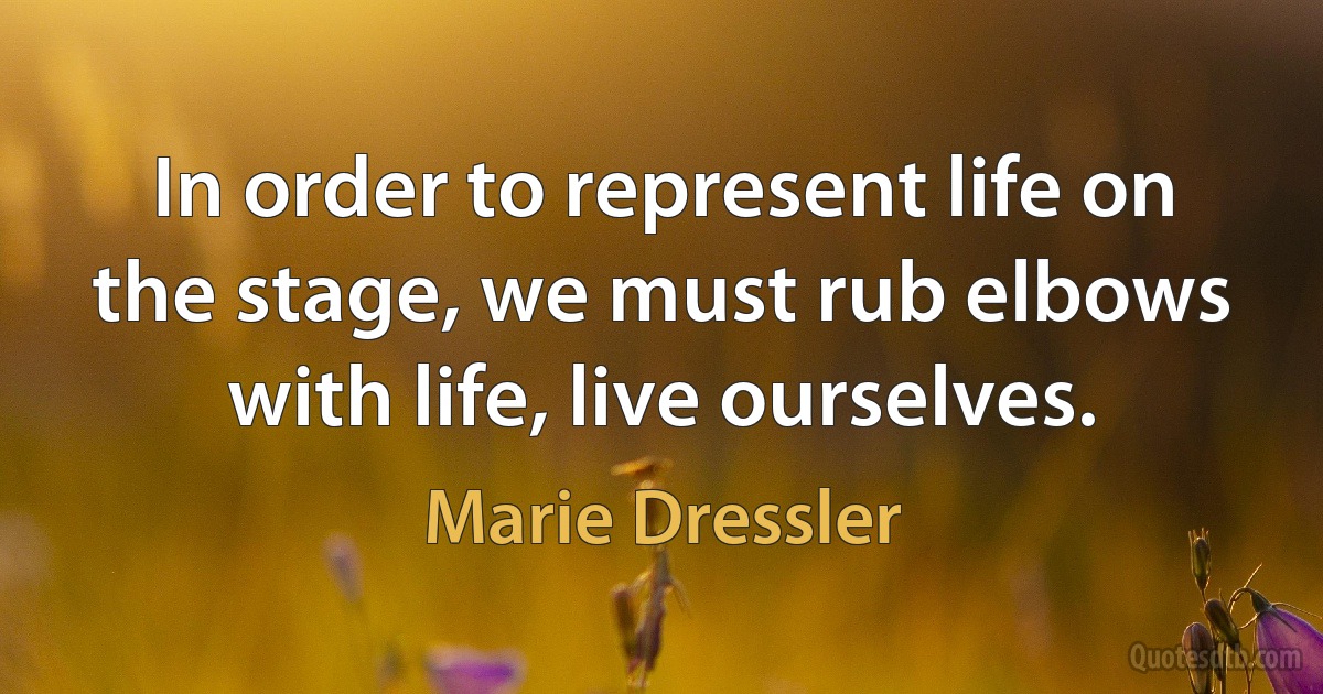 In order to represent life on the stage, we must rub elbows with life, live ourselves. (Marie Dressler)