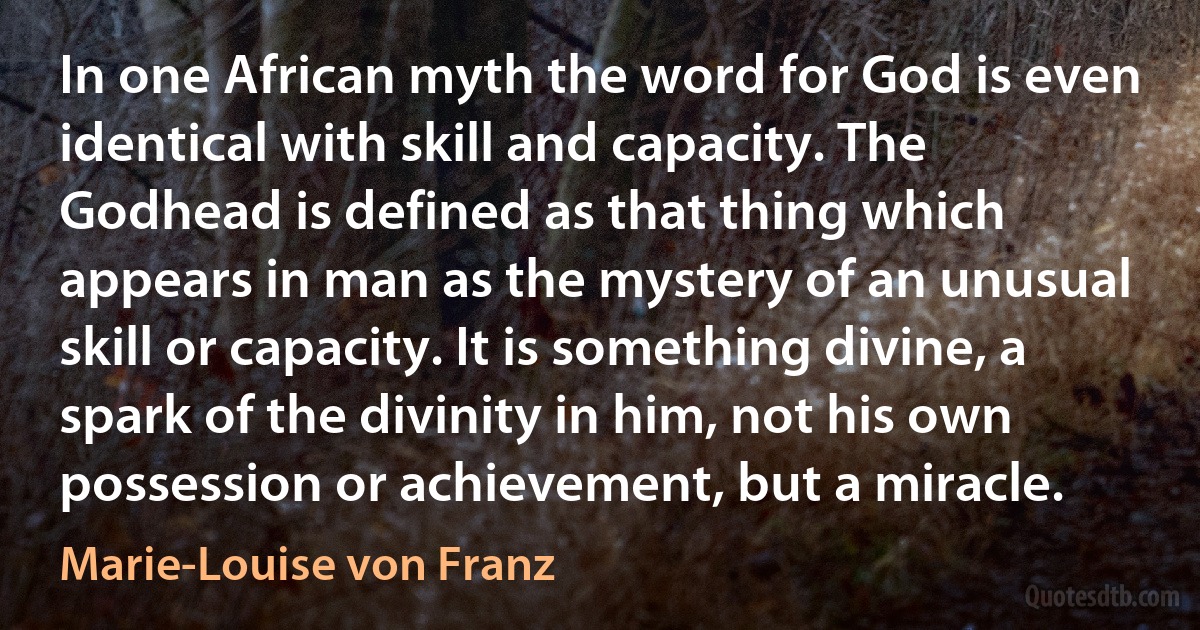 In one African myth the word for God is even identical with skill and capacity. The Godhead is defined as that thing which appears in man as the mystery of an unusual skill or capacity. It is something divine, a spark of the divinity in him, not his own possession or achievement, but a miracle. (Marie-Louise von Franz)