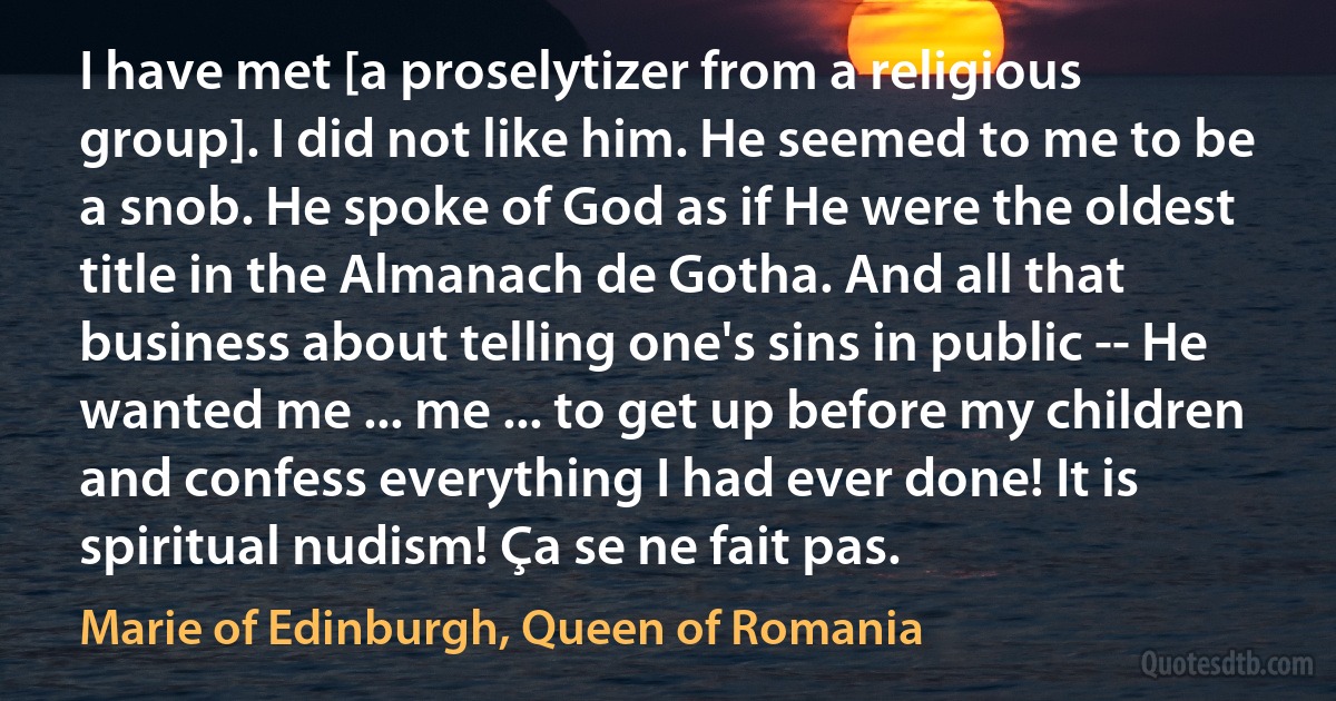 I have met [a proselytizer from a religious group]. I did not like him. He seemed to me to be a snob. He spoke of God as if He were the oldest title in the Almanach de Gotha. And all that business about telling one's sins in public -- He wanted me ... me ... to get up before my children and confess everything I had ever done! It is spiritual nudism! Ça se ne fait pas. (Marie of Edinburgh, Queen of Romania)