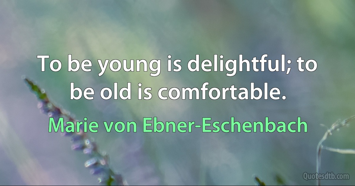 To be young is delightful; to be old is comfortable. (Marie von Ebner-Eschenbach)