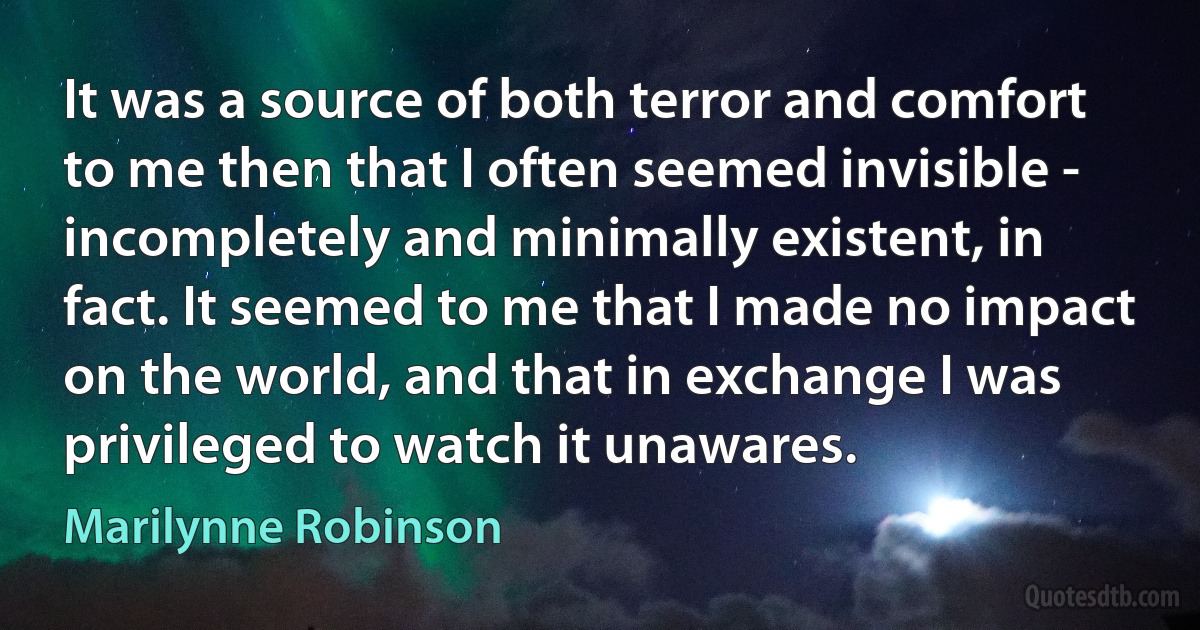 It was a source of both terror and comfort to me then that I often seemed invisible - incompletely and minimally existent, in fact. It seemed to me that I made no impact on the world, and that in exchange I was privileged to watch it unawares. (Marilynne Robinson)