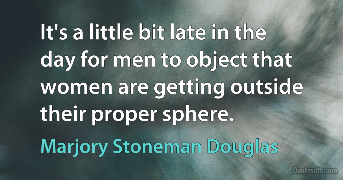 It's a little bit late in the day for men to object that women are getting outside their proper sphere. (Marjory Stoneman Douglas)