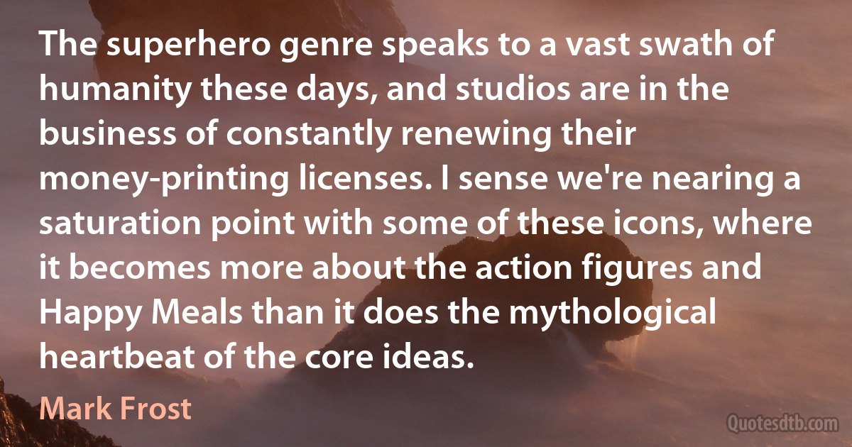 The superhero genre speaks to a vast swath of humanity these days, and studios are in the business of constantly renewing their money-printing licenses. I sense we're nearing a saturation point with some of these icons, where it becomes more about the action figures and Happy Meals than it does the mythological heartbeat of the core ideas. (Mark Frost)