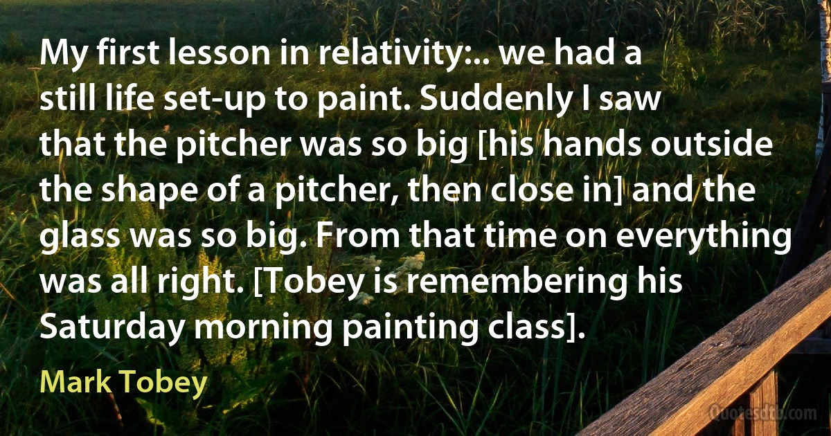 My first lesson in relativity:.. we had a still life set-up to paint. Suddenly I saw that the pitcher was so big [his hands outside the shape of a pitcher, then close in] and the glass was so big. From that time on everything was all right. [Tobey is remembering his Saturday morning painting class]. (Mark Tobey)