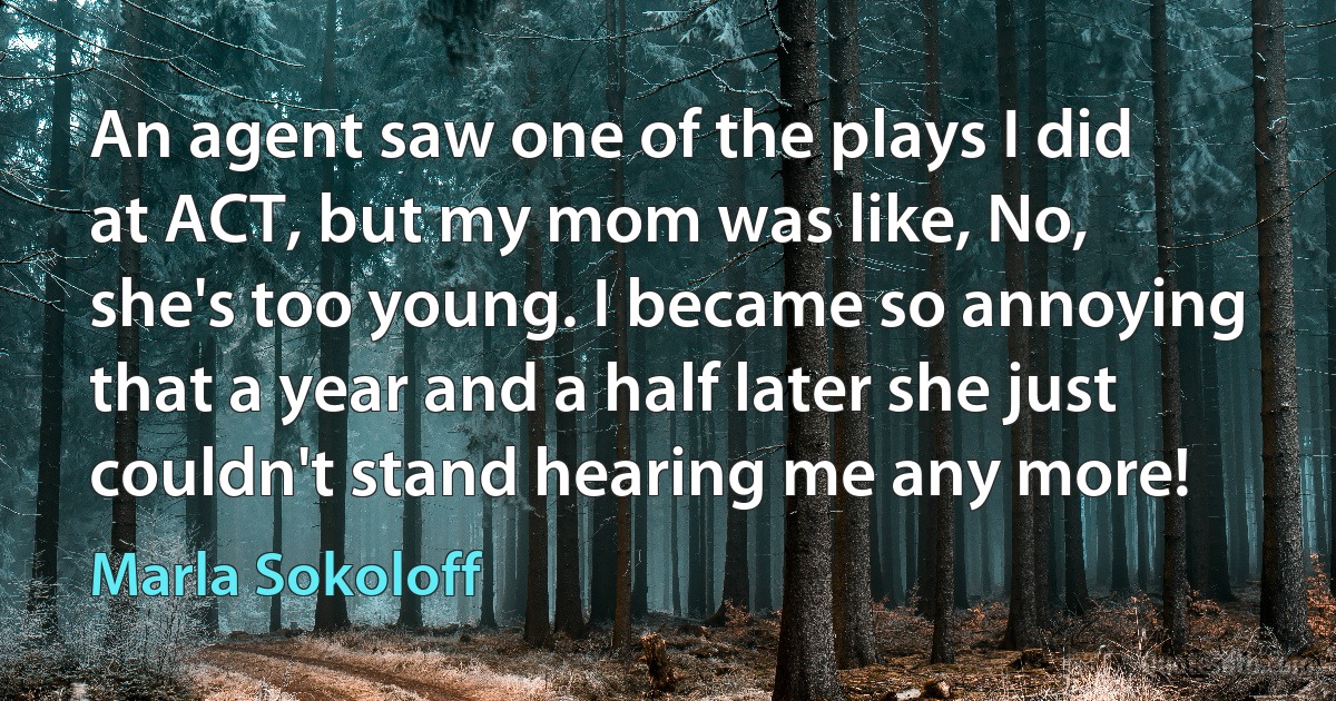 An agent saw one of the plays I did at ACT, but my mom was like, No, she's too young. I became so annoying that a year and a half later she just couldn't stand hearing me any more! (Marla Sokoloff)