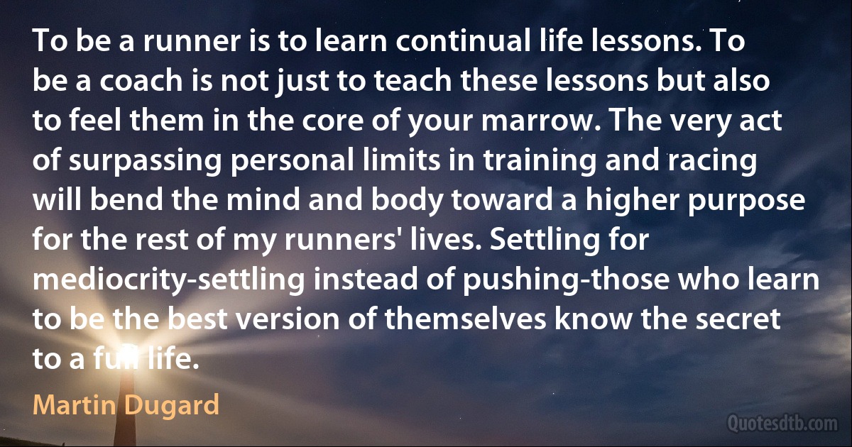 To be a runner is to learn continual life lessons. To be a coach is not just to teach these lessons but also to feel them in the core of your marrow. The very act of surpassing personal limits in training and racing will bend the mind and body toward a higher purpose for the rest of my runners' lives. Settling for mediocrity-settling instead of pushing-those who learn to be the best version of themselves know the secret to a full life. (Martin Dugard)