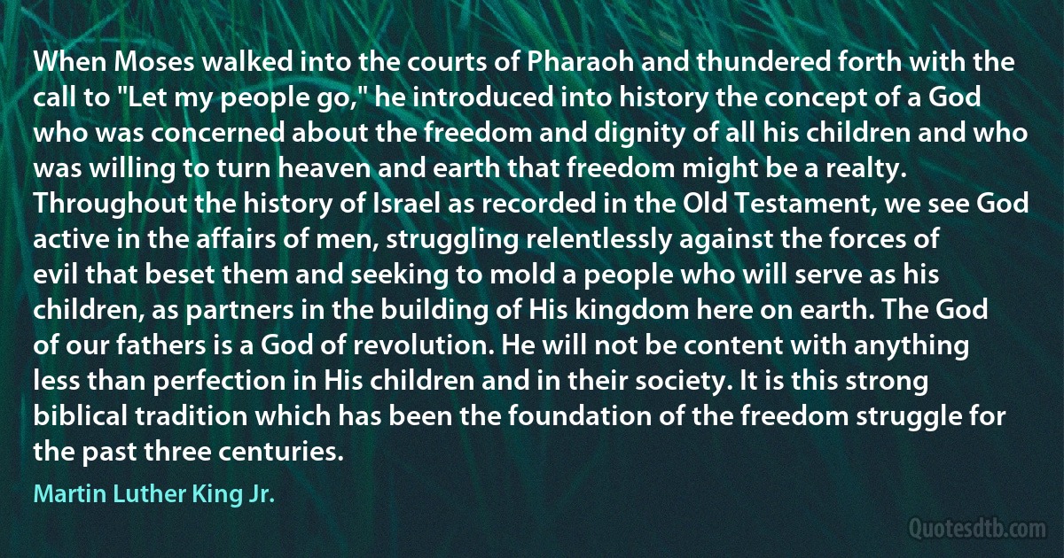 When Moses walked into the courts of Pharaoh and thundered forth with the call to "Let my people go," he introduced into history the concept of a God who was concerned about the freedom and dignity of all his children and who was willing to turn heaven and earth that freedom might be a realty. Throughout the history of Israel as recorded in the Old Testament, we see God active in the affairs of men, struggling relentlessly against the forces of evil that beset them and seeking to mold a people who will serve as his children, as partners in the building of His kingdom here on earth. The God of our fathers is a God of revolution. He will not be content with anything less than perfection in His children and in their society. It is this strong biblical tradition which has been the foundation of the freedom struggle for the past three centuries. (Martin Luther King Jr.)